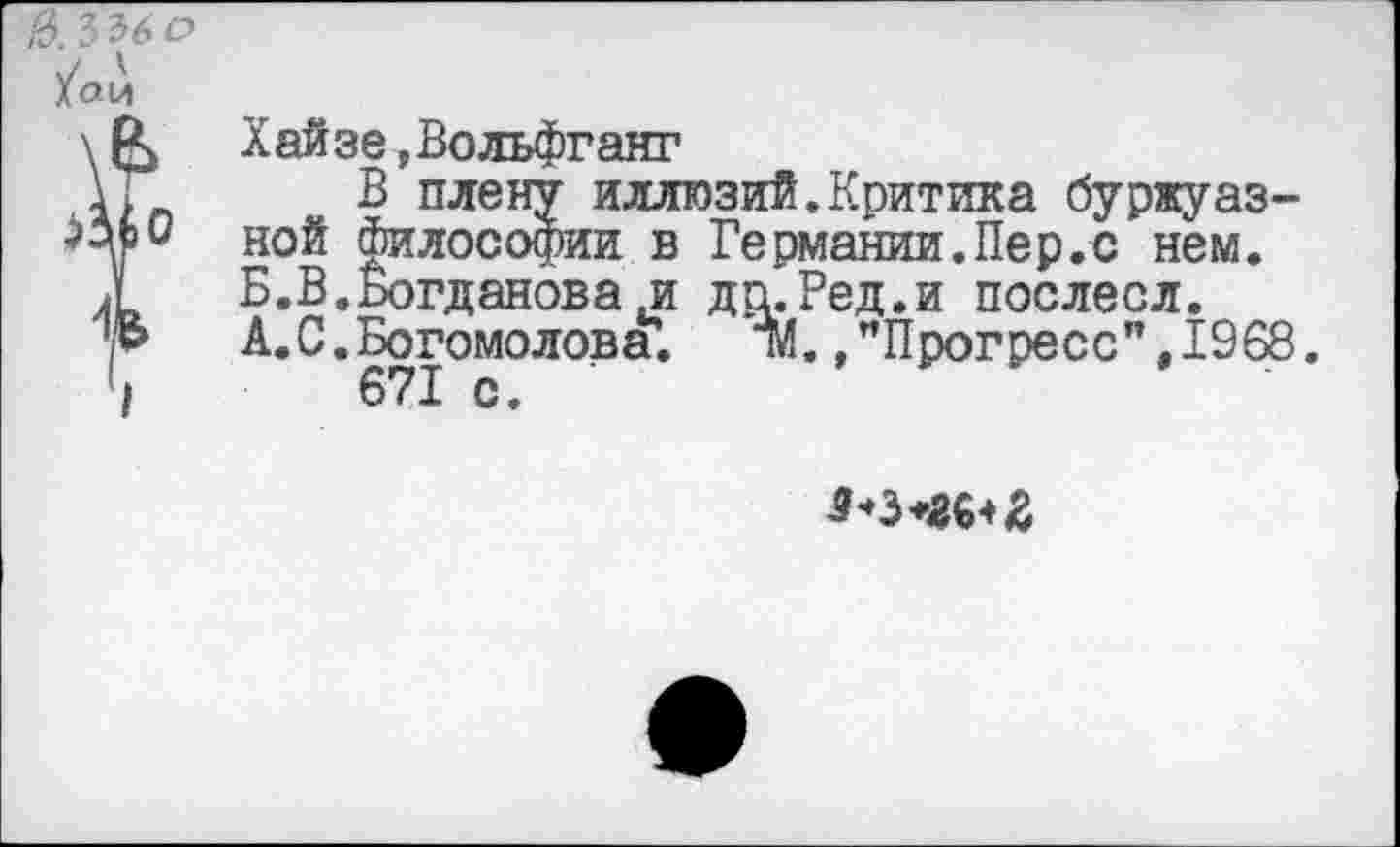 ﻿в. 336 о
/а и
\& Хайзе, Вольфганг
В плену иллюзий.Критика буржуаз-ной философии в Германии.Пер.с нем.
Л	Б.В.Богданова .и да.Ред.и послесл.
■Ь	А.С.Богомолова’.	ТЙ./Прогресс", 1968.
4	671 с.
